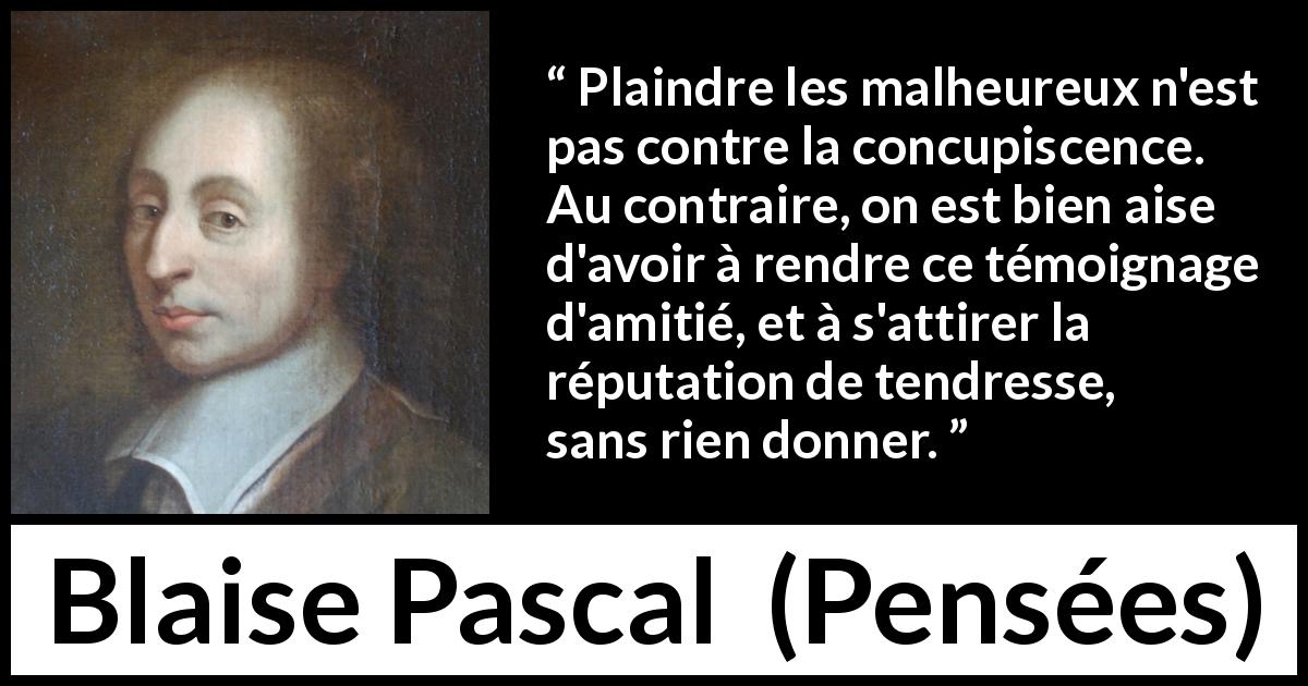 Citation de Blaise Pascal sur la compassion tirée de Pensées - Plaindre les malheureux n'est pas contre la concupiscence. Au contraire, on est bien aise d'avoir à rendre ce témoignage d'amitié, et à s'attirer la réputation de tendresse, sans rien donner.