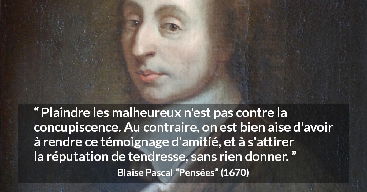 Citation de Blaise Pascal sur la compassion tirée de Pensées - Plaindre les malheureux n'est pas contre la concupiscence. Au contraire, on est bien aise d'avoir à rendre ce témoignage d'amitié, et à s'attirer la réputation de tendresse, sans rien donner.
