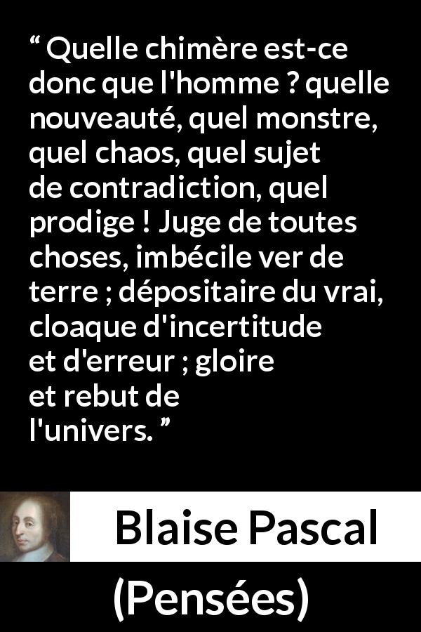 Citation de Blaise Pascal sur la contradiction tirée de Pensées - Quelle chimère est-ce donc que l'homme ? quelle nouveauté, quel monstre, quel chaos, quel sujet de contradiction, quel prodige ! Juge de toutes choses, imbécile ver de terre ; dépositaire du vrai, cloaque d'incertitude et d'erreur ; gloire et rebut de l'univers.

