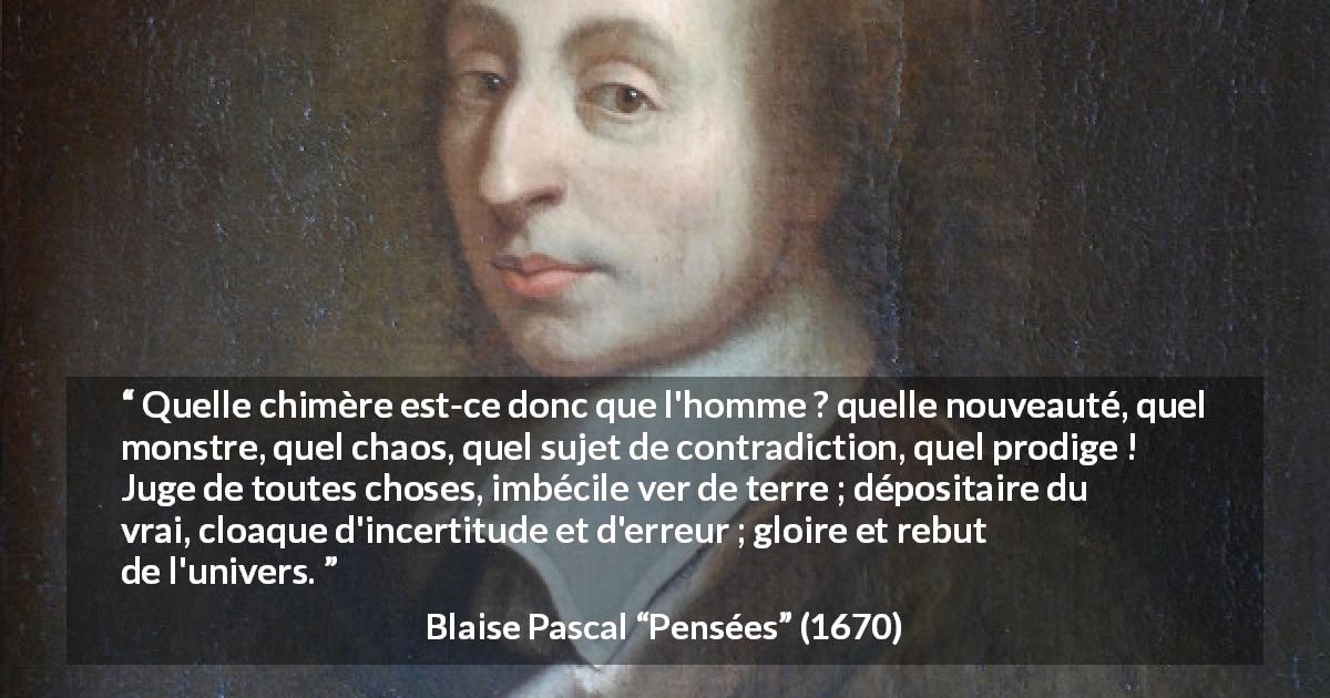 Citation de Blaise Pascal sur la contradiction tirée de Pensées - Quelle chimère est-ce donc que l'homme ? quelle nouveauté, quel monstre, quel chaos, quel sujet de contradiction, quel prodige ! Juge de toutes choses, imbécile ver de terre ; dépositaire du vrai, cloaque d'incertitude et d'erreur ; gloire et rebut de l'univers.
