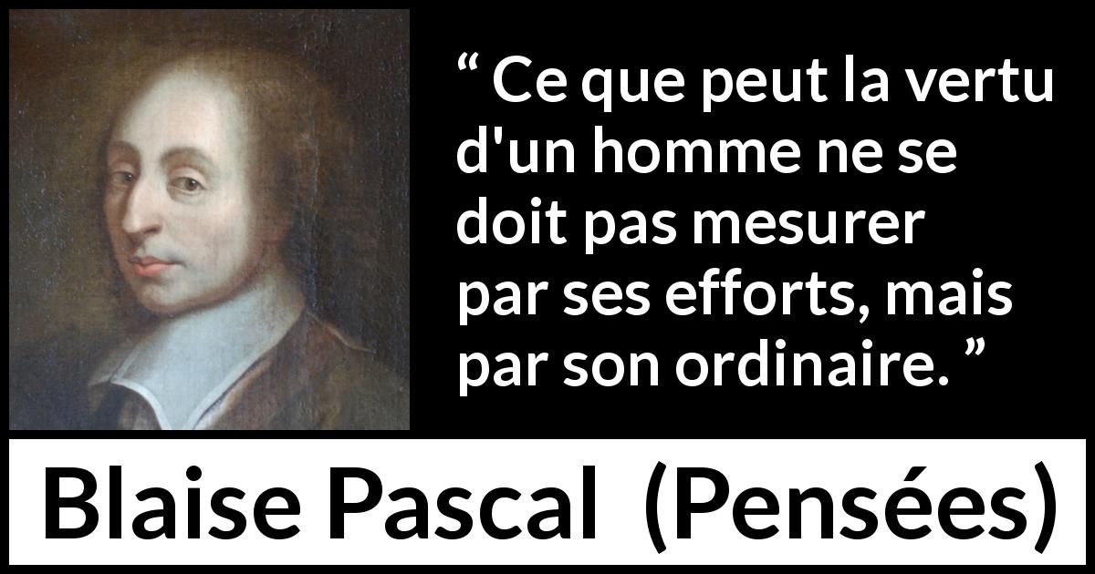 Citation de Blaise Pascal sur l'effort tirée de Pensées - Ce que peut la vertu d'un homme ne se doit pas mesurer par ses efforts, mais par son ordinaire.