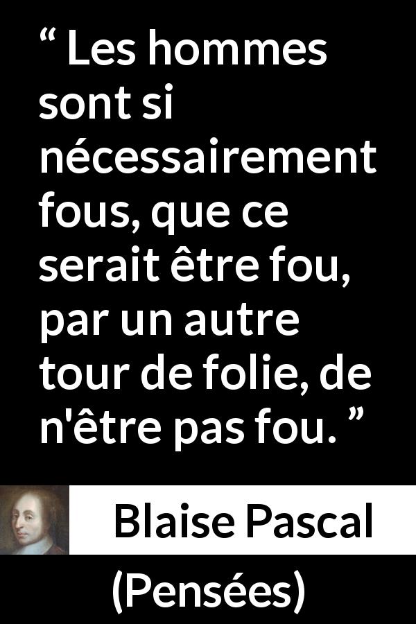 Citation de Blaise Pascal sur la folie tirée de Pensées - Les hommes sont si nécessairement fous, que ce serait être fou, par un autre tour de folie, de n'être pas fou.