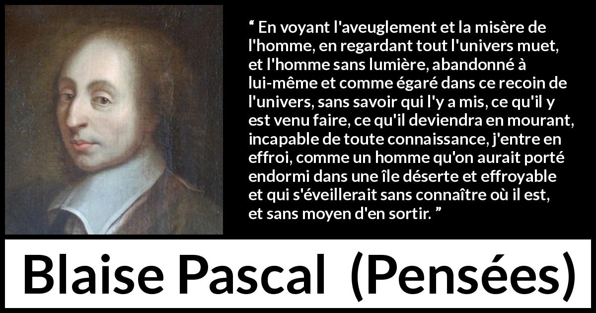 Citation de Blaise Pascal sur l'ignorance tirée de Pensées - En voyant l'aveuglement et la misère de l'homme, en regardant tout l'univers muet, et l'homme sans lumière, abandonné à lui-même et comme égaré dans ce recoin de l'univers, sans savoir qui l'y a mis, ce qu'il y est venu faire, ce qu'il deviendra en mourant, incapable de toute connaissance, j'entre en effroi, comme un homme qu'on aurait porté endormi dans une île déserte et effroyable et qui s'éveillerait sans connaître où il est, et sans moyen d'en sortir.