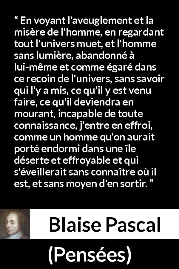 Citation de Blaise Pascal sur l'ignorance tirée de Pensées - En voyant l'aveuglement et la misère de l'homme, en regardant tout l'univers muet, et l'homme sans lumière, abandonné à lui-même et comme égaré dans ce recoin de l'univers, sans savoir qui l'y a mis, ce qu'il y est venu faire, ce qu'il deviendra en mourant, incapable de toute connaissance, j'entre en effroi, comme un homme qu'on aurait porté endormi dans une île déserte et effroyable et qui s'éveillerait sans connaître où il est, et sans moyen d'en sortir.