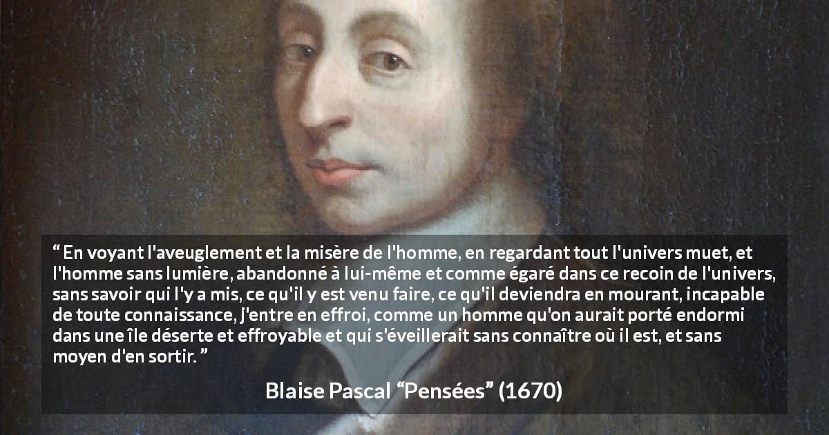 Citation de Blaise Pascal sur l'ignorance tirée de Pensées - En voyant l'aveuglement et la misère de l'homme, en regardant tout l'univers muet, et l'homme sans lumière, abandonné à lui-même et comme égaré dans ce recoin de l'univers, sans savoir qui l'y a mis, ce qu'il y est venu faire, ce qu'il deviendra en mourant, incapable de toute connaissance, j'entre en effroi, comme un homme qu'on aurait porté endormi dans une île déserte et effroyable et qui s'éveillerait sans connaître où il est, et sans moyen d'en sortir.