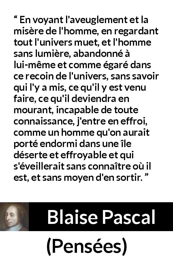 Citation de Blaise Pascal sur l'ignorance tirée de Pensées - En voyant l'aveuglement et la misère de l'homme, en regardant tout l'univers muet, et l'homme sans lumière, abandonné à lui-même et comme égaré dans ce recoin de l'univers, sans savoir qui l'y a mis, ce qu'il y est venu faire, ce qu'il deviendra en mourant, incapable de toute connaissance, j'entre en effroi, comme un homme qu'on aurait porté endormi dans une île déserte et effroyable et qui s'éveillerait sans connaître où il est, et sans moyen d'en sortir.