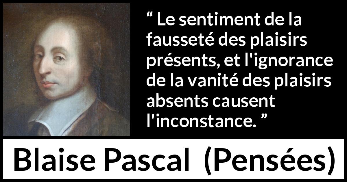 Citation de Blaise Pascal sur l'inconstance tirée de Pensées - Le sentiment de la fausseté des plaisirs présents, et l'ignorance de la vanité des plaisirs absents causent l'inconstance.