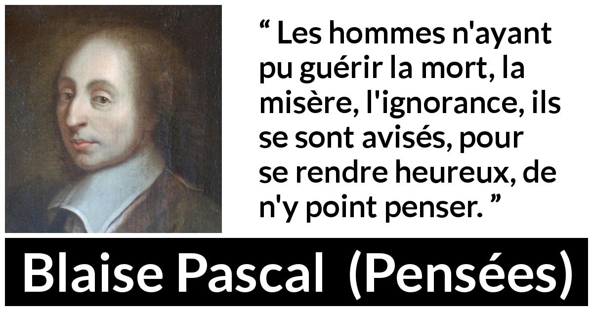 Citation de Blaise Pascal sur la mort tirée de Pensées - Les hommes n'ayant pu guérir la mort, la misère, l'ignorance, ils se sont avisés, pour se rendre heureux, de n'y point penser.
