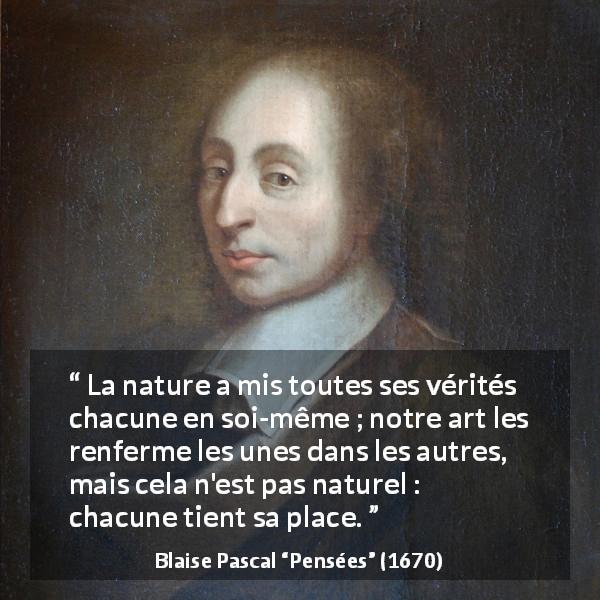 Citation de Blaise Pascal sur la nature tirée de Pensées - La nature a mis toutes ses vérités chacune en soi-même ; notre art les renferme les unes dans les autres, mais cela n'est pas naturel : chacune tient sa place.