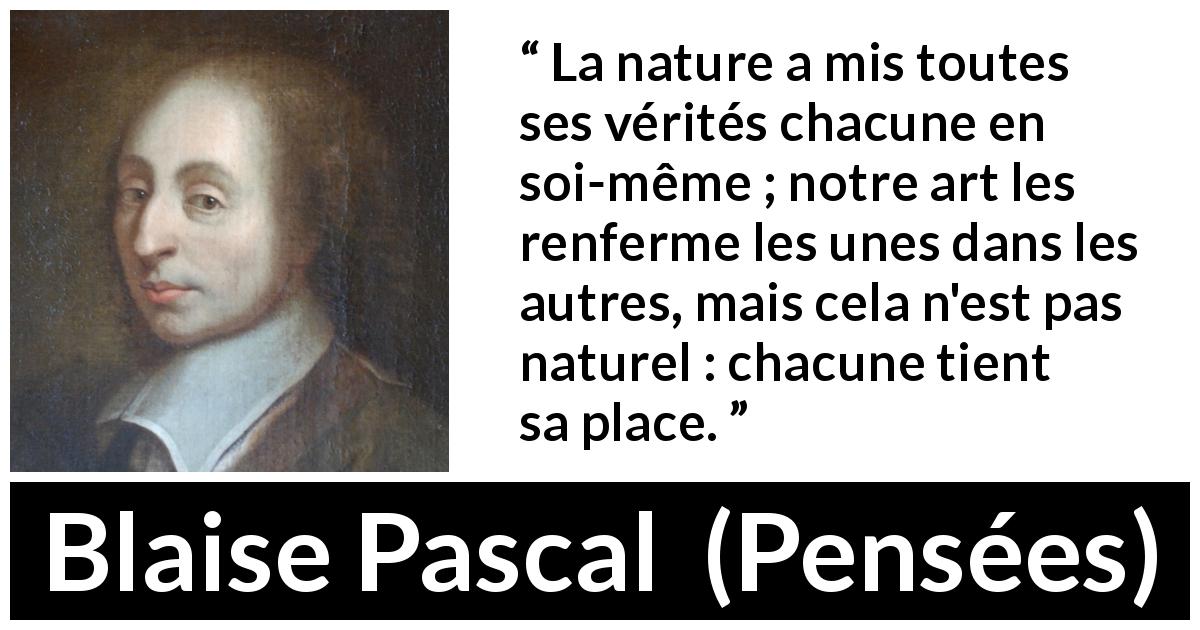 Citation de Blaise Pascal sur la nature tirée de Pensées - La nature a mis toutes ses vérités chacune en soi-même ; notre art les renferme les unes dans les autres, mais cela n'est pas naturel : chacune tient sa place.