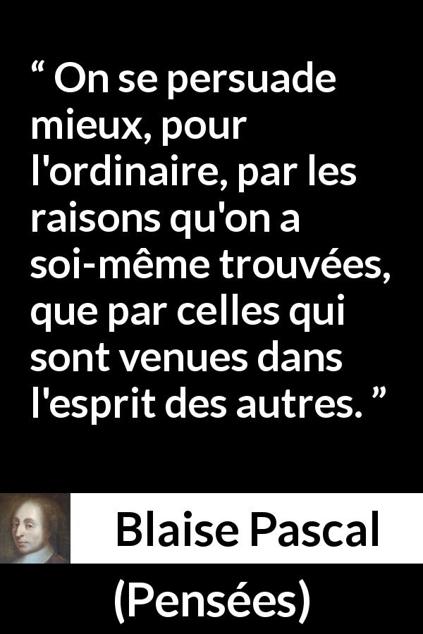 Citation de Blaise Pascal sur la persuasion tirée de Pensées - On se persuade mieux, pour l'ordinaire, par les raisons qu'on a soi-même trouvées, que par celles qui sont venues dans l'esprit des autres.