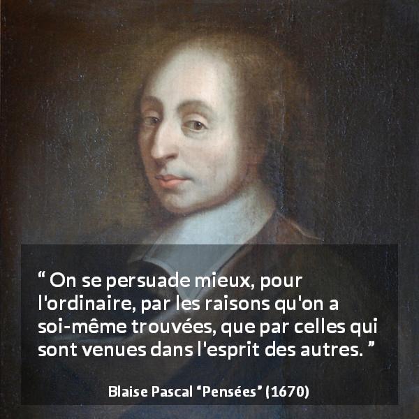 Citation de Blaise Pascal sur la persuasion tirée de Pensées - On se persuade mieux, pour l'ordinaire, par les raisons qu'on a soi-même trouvées, que par celles qui sont venues dans l'esprit des autres.