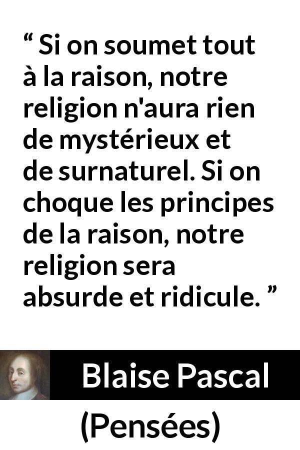 Citation de Blaise Pascal sur la religion tirée de Pensées - Si on soumet tout à la raison, notre religion n'aura rien de mystérieux et de surnaturel. Si on choque les principes de la raison, notre religion sera absurde et ridicule.
