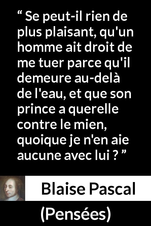 Citation de Blaise Pascal sur la servitude tirée de Pensées - Se peut-il rien de plus plaisant, qu'un homme ait droit de me tuer parce qu'il demeure au-delà de l'eau, et que son prince a querelle contre le mien, quoique je n'en aie aucune avec lui ?