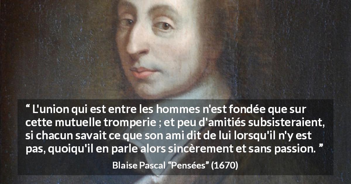 Citation de Blaise Pascal sur la sincérité tirée de Pensées - L'union qui est entre les hommes n'est fondée que sur cette mutuelle tromperie ; et peu d'amitiés subsisteraient, si chacun savait ce que son ami dit de lui lorsqu'il n'y est pas, quoiqu'il en parle alors sincèrement et sans passion.