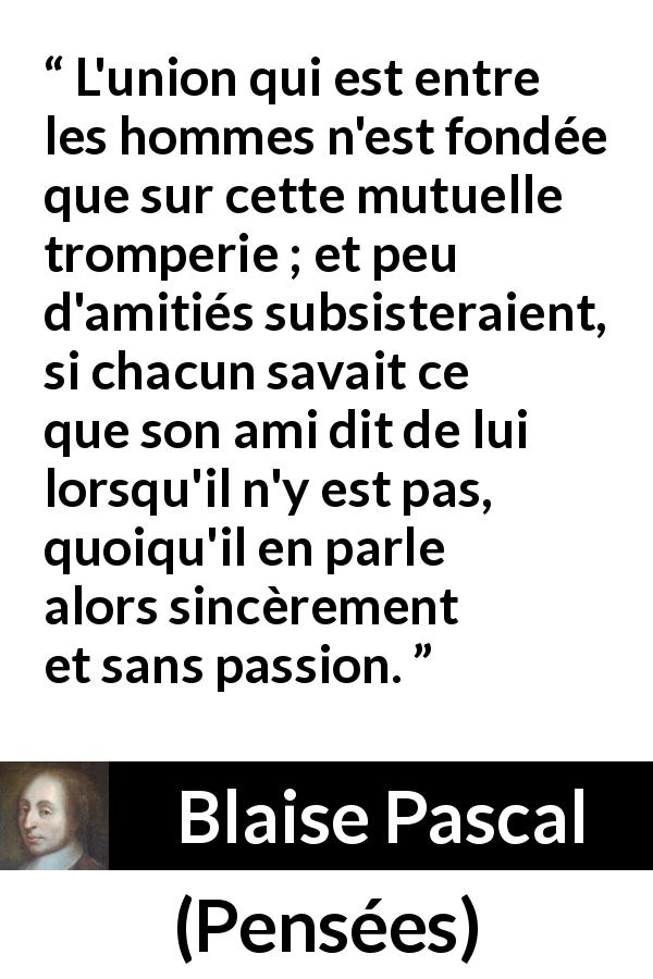 Citation de Blaise Pascal sur la sincérité tirée de Pensées - L'union qui est entre les hommes n'est fondée que sur cette mutuelle tromperie ; et peu d'amitiés subsisteraient, si chacun savait ce que son ami dit de lui lorsqu'il n'y est pas, quoiqu'il en parle alors sincèrement et sans passion.