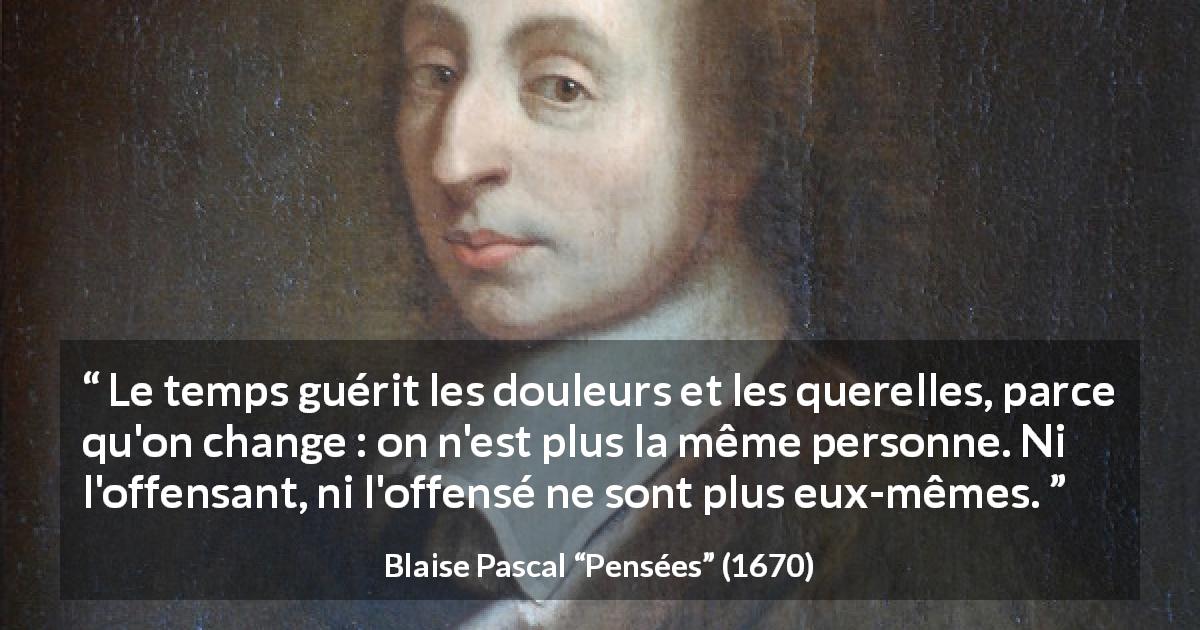 Citation de Blaise Pascal sur le temps tirée de Pensées - Le temps guérit les douleurs et les querelles, parce qu'on change : on n'est plus la même personne. Ni l'offensant, ni l'offensé ne sont plus eux-mêmes.