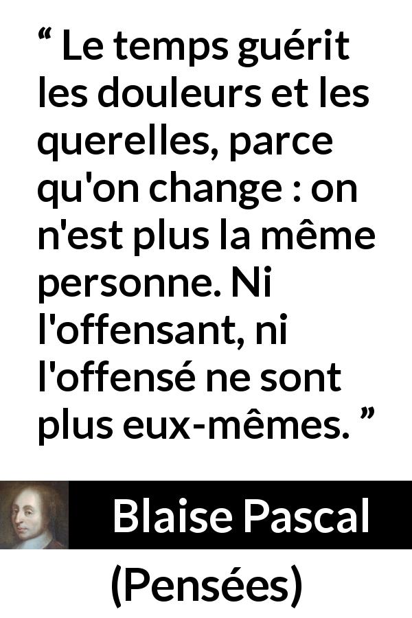 Citation de Blaise Pascal sur le temps tirée de Pensées - Le temps guérit les douleurs et les querelles, parce qu'on change : on n'est plus la même personne. Ni l'offensant, ni l'offensé ne sont plus eux-mêmes.