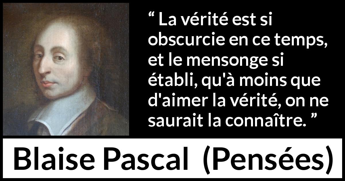 Citation de Blaise Pascal sur la vérité tirée de Pensées - La vérité est si obscurcie en ce temps, et le mensonge si établi, qu'à moins que d'aimer la vérité, on ne saurait la connaître.