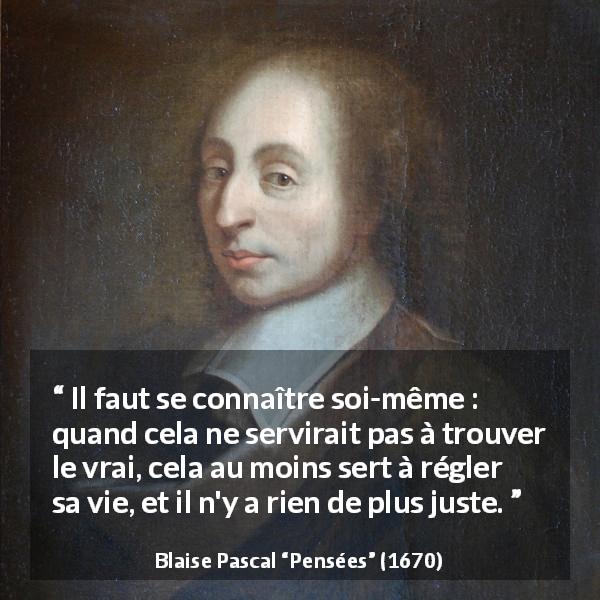 Citation de Blaise Pascal sur la vérité tirée de Pensées - Il faut se connaître soi-même : quand cela ne servirait pas à trouver le vrai, cela au moins sert à régler sa vie, et il n'y a rien de plus juste.