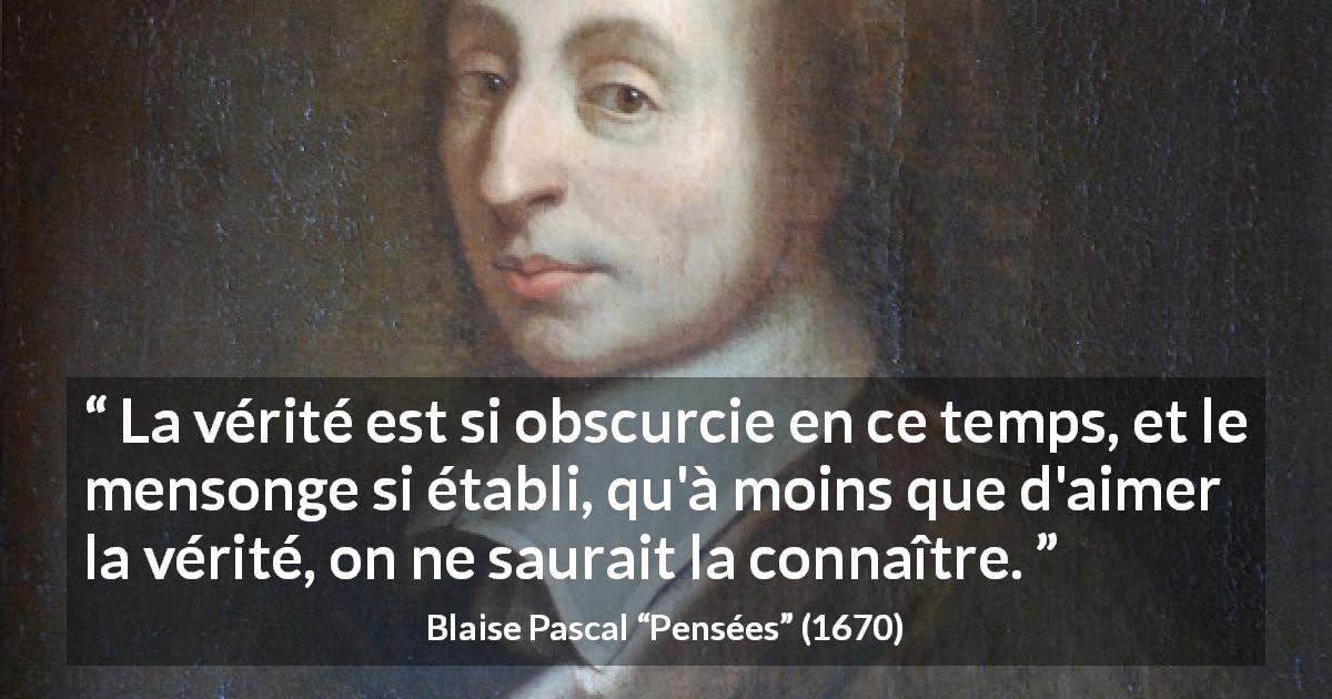 Citation de Blaise Pascal sur la vérité tirée de Pensées - La vérité est si obscurcie en ce temps, et le mensonge si établi, qu'à moins que d'aimer la vérité, on ne saurait la connaître.