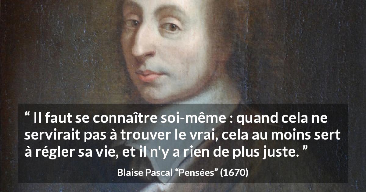 Citation de Blaise Pascal sur la vérité tirée de Pensées - Il faut se connaître soi-même : quand cela ne servirait pas à trouver le vrai, cela au moins sert à régler sa vie, et il n'y a rien de plus juste.