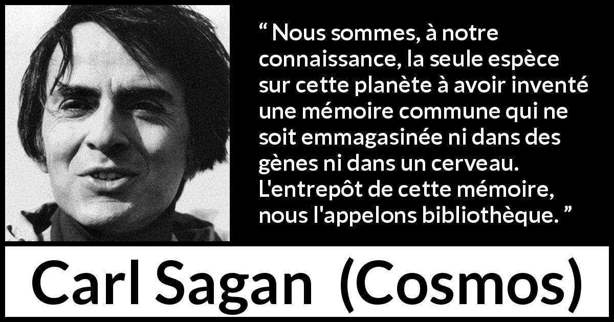 Citation de Carl Sagan sur la connaissance tirée de Cosmos - Nous sommes, à notre connaissance, la seule espèce sur cette planète à avoir inventé une mémoire commune qui ne soit emmagasinée ni dans des gènes ni dans un cerveau. L'entrepôt de cette mémoire, nous l'appelons bibliothèque.