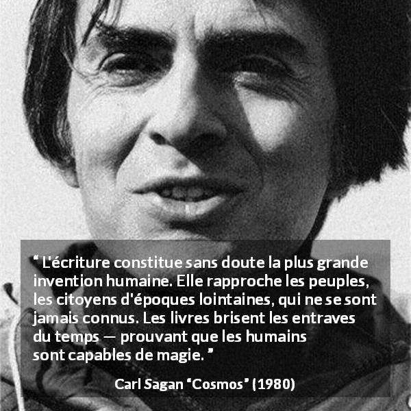 Citation de Carl Sagan sur l'invention tirée de Cosmos - L'écriture constitue sans doute la plus grande invention humaine. Elle rapproche les peuples, les citoyens d'époques lointaines, qui ne se sont jamais connus. Les livres brisent les entraves du temps — prouvant que les humains sont capables de magie.