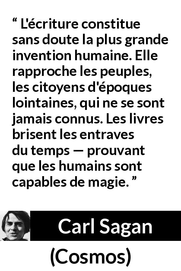 Citation de Carl Sagan sur l'invention tirée de Cosmos - L'écriture constitue sans doute la plus grande invention humaine. Elle rapproche les peuples, les citoyens d'époques lointaines, qui ne se sont jamais connus. Les livres brisent les entraves du temps — prouvant que les humains sont capables de magie.