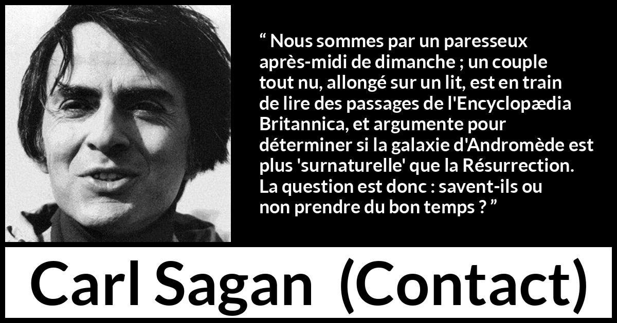 Citation de Carl Sagan sur la science tirée de Contact - Nous sommes par un paresseux après-midi de dimanche ; un couple tout nu, allongé sur un lit, est en train de lire des passages de l'Encyclopædia Britannica, et argumente pour déterminer si la galaxie d'Andromède est plus 'surnaturelle' que la Résurrection. La question est donc : savent-ils ou non prendre du bon temps ?