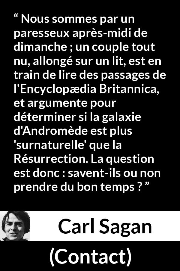 Citation de Carl Sagan sur la science tirée de Contact - Nous sommes par un paresseux après-midi de dimanche ; un couple tout nu, allongé sur un lit, est en train de lire des passages de l'Encyclopædia Britannica, et argumente pour déterminer si la galaxie d'Andromède est plus 'surnaturelle' que la Résurrection. La question est donc : savent-ils ou non prendre du bon temps ?