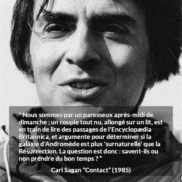 Citation de Carl Sagan sur la science tirée de Contact - Nous sommes par un paresseux après-midi de dimanche ; un couple tout nu, allongé sur un lit, est en train de lire des passages de l'Encyclopædia Britannica, et argumente pour déterminer si la galaxie d'Andromède est plus 'surnaturelle' que la Résurrection. La question est donc : savent-ils ou non prendre du bon temps ?