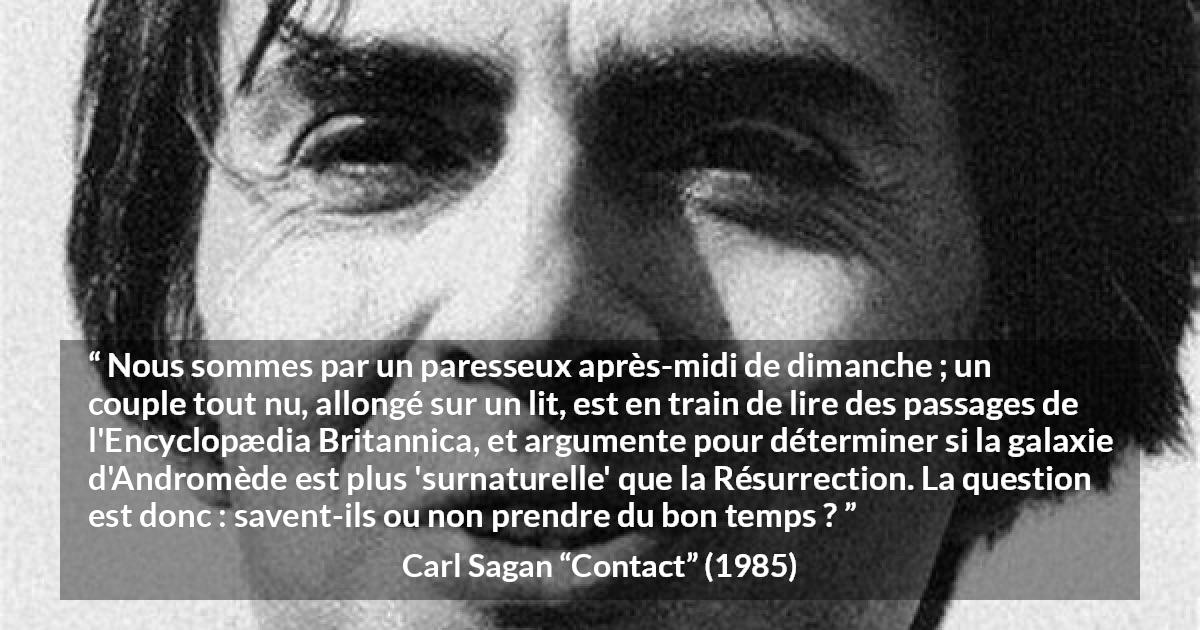 Citation de Carl Sagan sur la science tirée de Contact - Nous sommes par un paresseux après-midi de dimanche ; un couple tout nu, allongé sur un lit, est en train de lire des passages de l'Encyclopædia Britannica, et argumente pour déterminer si la galaxie d'Andromède est plus 'surnaturelle' que la Résurrection. La question est donc : savent-ils ou non prendre du bon temps ?