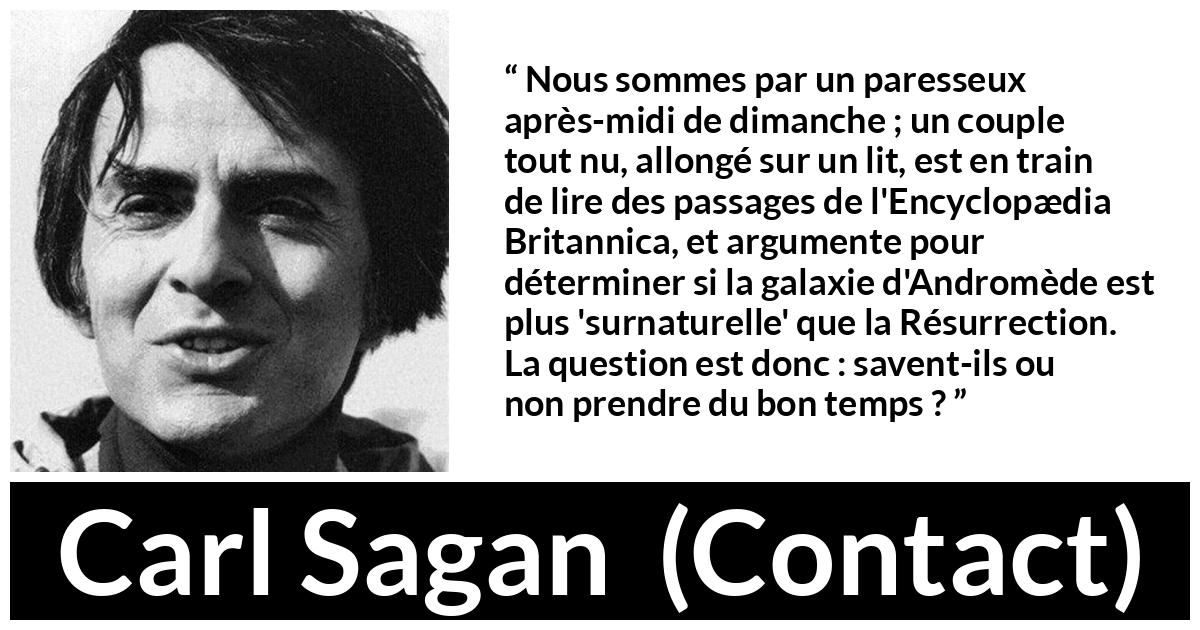 Citation de Carl Sagan sur la science tirée de Contact - Nous sommes par un paresseux après-midi de dimanche ; un couple tout nu, allongé sur un lit, est en train de lire des passages de l'Encyclopædia Britannica, et argumente pour déterminer si la galaxie d'Andromède est plus 'surnaturelle' que la Résurrection. La question est donc : savent-ils ou non prendre du bon temps ?