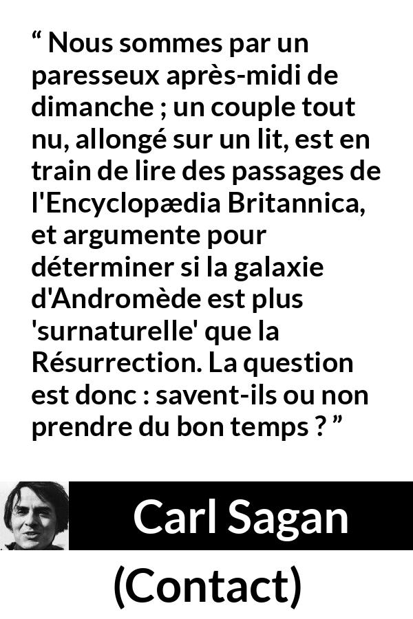 Citation de Carl Sagan sur la science tirée de Contact - Nous sommes par un paresseux après-midi de dimanche ; un couple tout nu, allongé sur un lit, est en train de lire des passages de l'Encyclopædia Britannica, et argumente pour déterminer si la galaxie d'Andromède est plus 'surnaturelle' que la Résurrection. La question est donc : savent-ils ou non prendre du bon temps ?