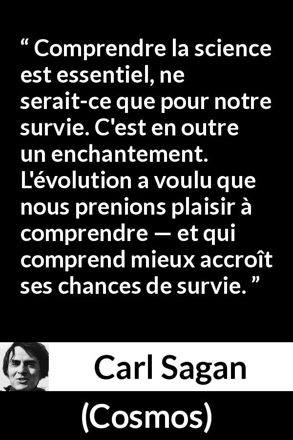 Citation de Carl Sagan sur la science tirée de Cosmos - Comprendre la science est essentiel, ne serait-ce que pour notre survie. C'est en outre un enchantement. L'évolution a voulu que nous prenions plaisir à comprendre — et qui comprend mieux accroît ses chances de survie.