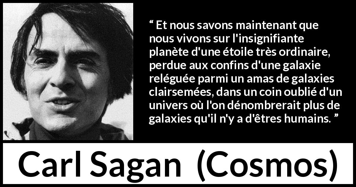 Citation de Carl Sagan sur les univers tirée de Cosmos - Et nous savons maintenant que nous vivons sur l'insignifiante planète d'une étoile très ordinaire, perdue aux confins d'une galaxie reléguée parmi un amas de galaxies clairsemées, dans un coin oublié d'un univers où l'on dénombrerait plus de galaxies qu'il n'y a d'êtres humains.