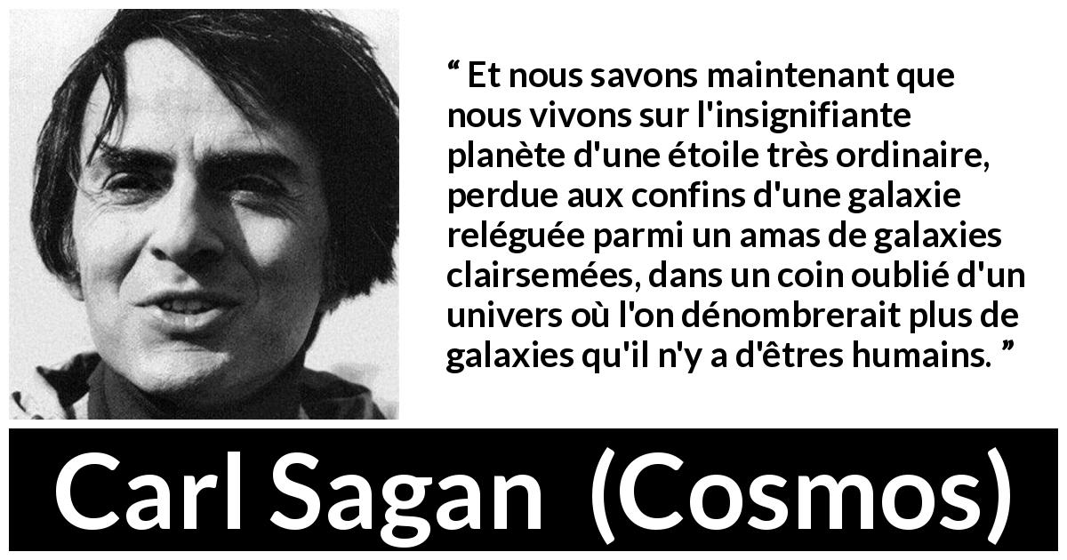 Citation de Carl Sagan sur les univers tirée de Cosmos - Et nous savons maintenant que nous vivons sur l'insignifiante planète d'une étoile très ordinaire, perdue aux confins d'une galaxie reléguée parmi un amas de galaxies clairsemées, dans un coin oublié d'un univers où l'on dénombrerait plus de galaxies qu'il n'y a d'êtres humains.