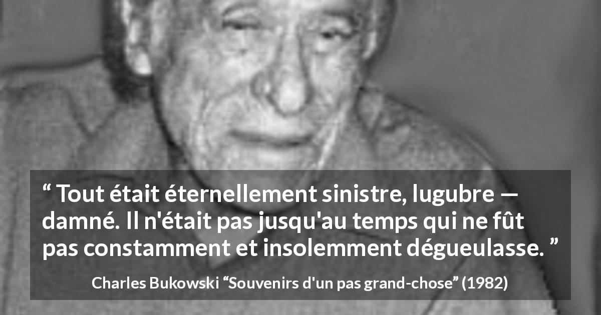 Citation de Charles Bukowski sur la damnation tirée de Souvenirs d'un pas grand-chose - Tout était éternellement sinistre, lugubre — damné. Il n'était pas jusqu'au temps qui ne fût pas constamment et insolemment dégueulasse.