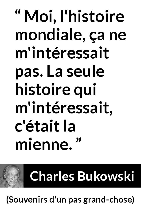Citation de Charles Bukowski sur l'histoire tirée de Souvenirs d'un pas grand-chose - Moi, l'histoire mondiale, ça ne m'intéressait pas. La seule histoire qui m'intéressait, c'était la mienne.