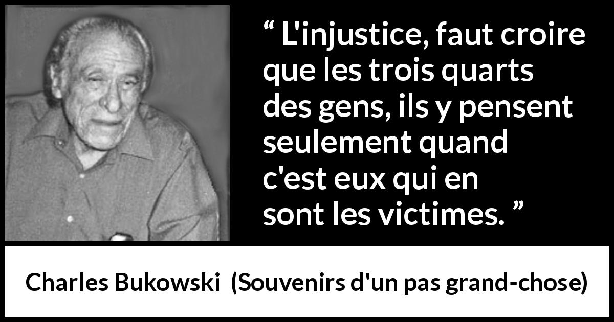 Citation de Charles Bukowski sur l'injustice tirée de Souvenirs d'un pas grand-chose - L'injustice, faut croire que les trois quarts des gens, ils y pensent seulement quand c'est eux qui en sont les victimes.