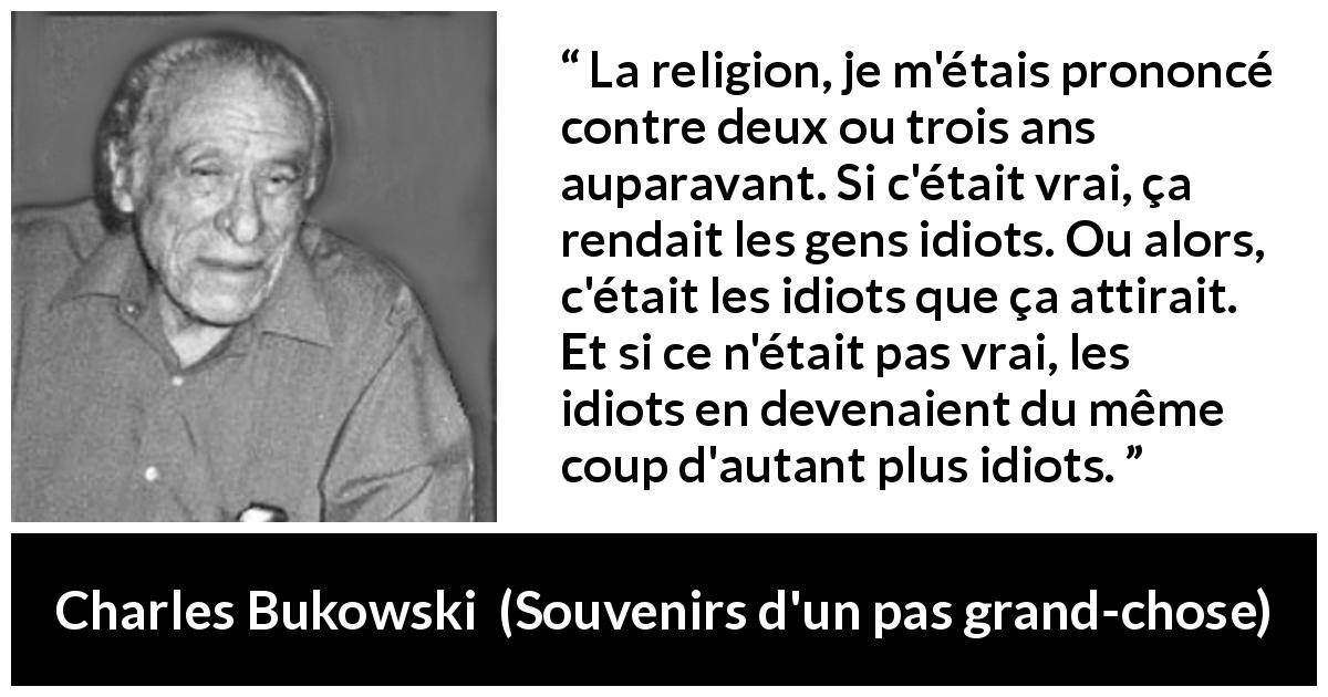 Citation de Charles Bukowski sur la religion tirée de Souvenirs d'un pas grand-chose - La religion, je m'étais prononcé contre deux ou trois ans auparavant. Si c'était vrai, ça rendait les gens idiots. Ou alors, c'était les idiots que ça attirait. Et si ce n'était pas vrai, les idiots en devenaient du même coup d'autant plus idiots.