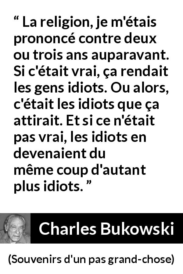 Citation de Charles Bukowski sur la religion tirée de Souvenirs d'un pas grand-chose - La religion, je m'étais prononcé contre deux ou trois ans auparavant. Si c'était vrai, ça rendait les gens idiots. Ou alors, c'était les idiots que ça attirait. Et si ce n'était pas vrai, les idiots en devenaient du même coup d'autant plus idiots.