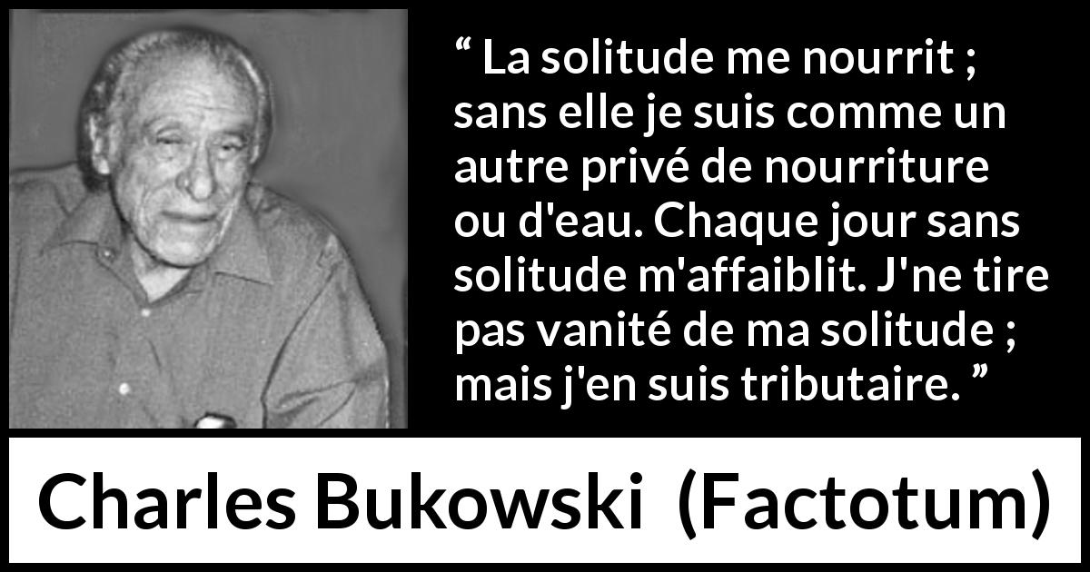 Citation de Charles Bukowski sur la solitude tirée de Factotum - La solitude me nourrit ; sans elle je suis comme un autre privé de nourriture ou d'eau. Chaque jour sans solitude m'affaiblit. J'ne tire pas vanité de ma solitude ; mais j'en suis tributaire.