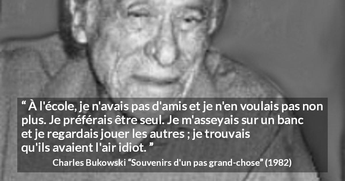 Citation de Charles Bukowski sur la solitude tirée de Souvenirs d'un pas grand-chose - À l'école, je n'avais pas d'amis et je n'en voulais pas non plus. Je préférais être seul. Je m'asseyais sur un banc et je regardais jouer les autres ; je trouvais qu'ils avaient l'air idiot.