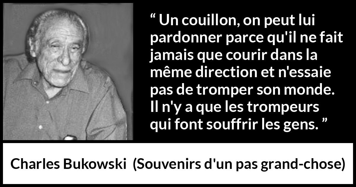 Citation de Charles Bukowski sur la souffrance tirée de Souvenirs d'un pas grand-chose - Un couillon, on peut lui pardonner parce qu'il ne fait jamais que courir dans la même direction et n'essaie pas de tromper son monde. Il n'y a que les trompeurs qui font souffrir les gens.
