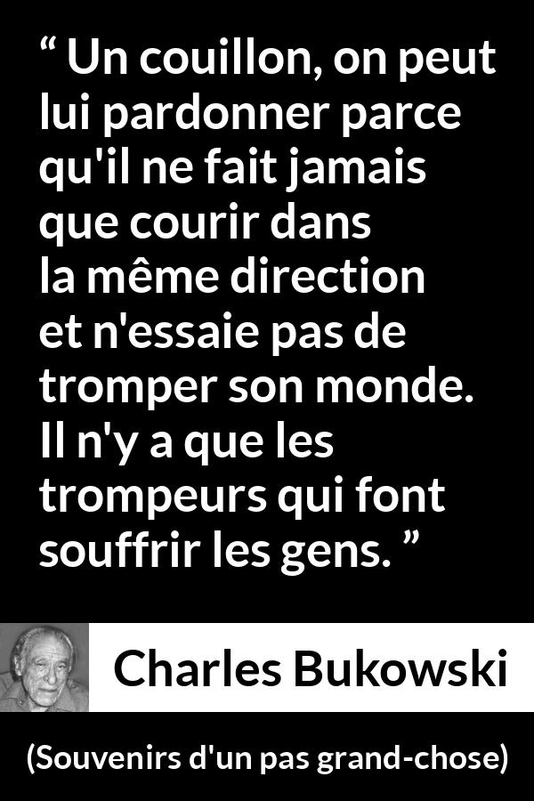Citation de Charles Bukowski sur la souffrance tirée de Souvenirs d'un pas grand-chose - Un couillon, on peut lui pardonner parce qu'il ne fait jamais que courir dans la même direction et n'essaie pas de tromper son monde. Il n'y a que les trompeurs qui font souffrir les gens.
