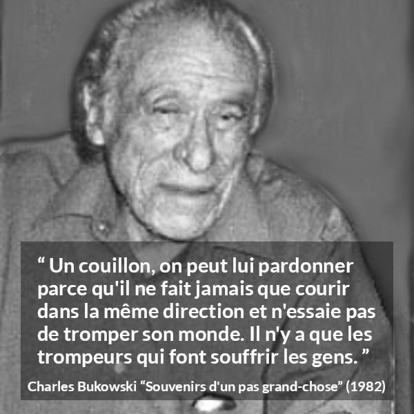 Citation de Charles Bukowski sur la souffrance tirée de Souvenirs d'un pas grand-chose - Un couillon, on peut lui pardonner parce qu'il ne fait jamais que courir dans la même direction et n'essaie pas de tromper son monde. Il n'y a que les trompeurs qui font souffrir les gens.
