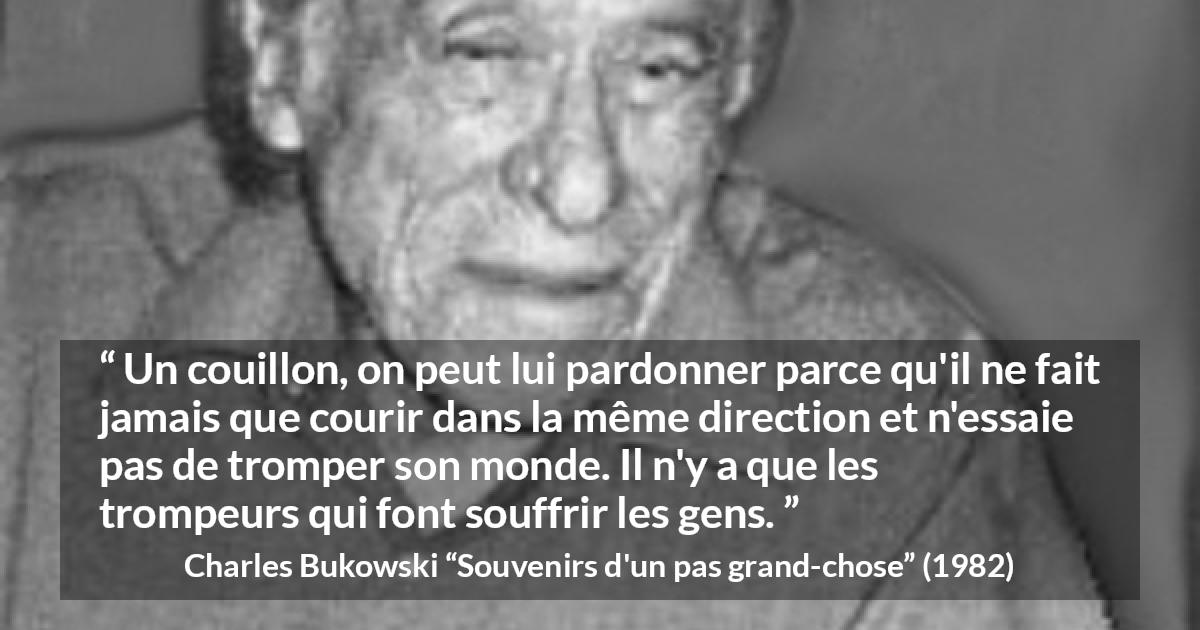 Citation de Charles Bukowski sur la souffrance tirée de Souvenirs d'un pas grand-chose - Un couillon, on peut lui pardonner parce qu'il ne fait jamais que courir dans la même direction et n'essaie pas de tromper son monde. Il n'y a que les trompeurs qui font souffrir les gens.