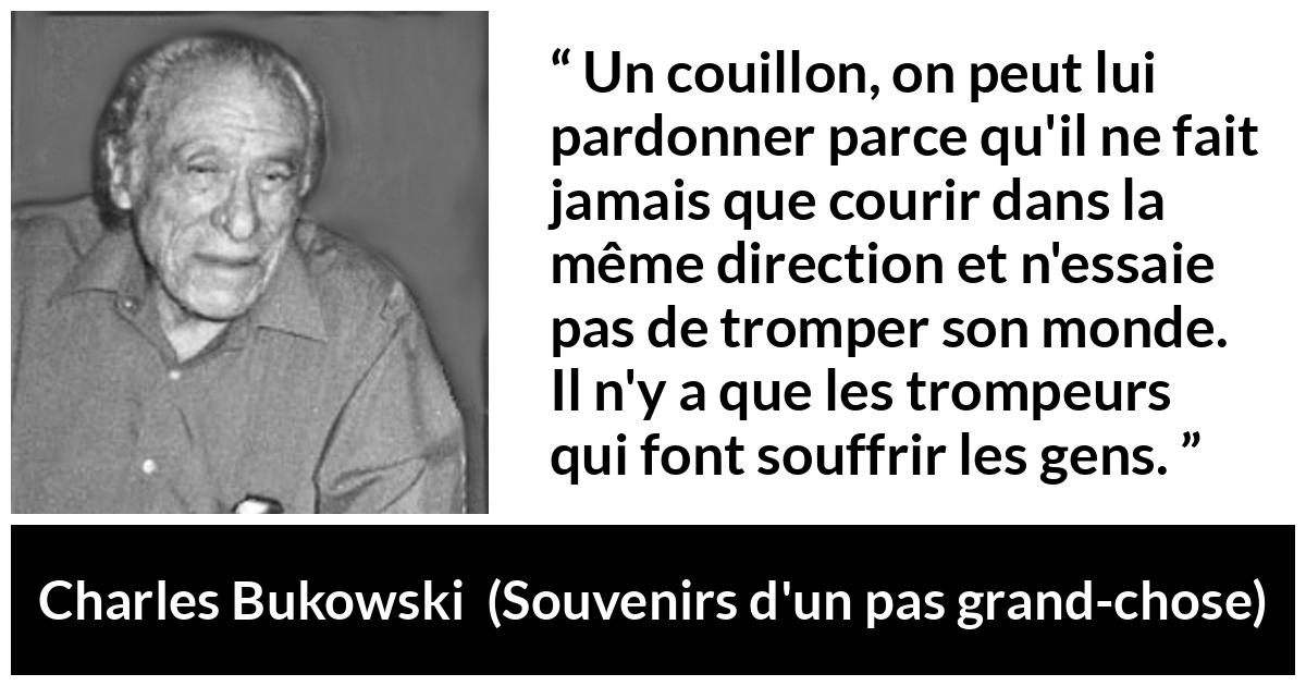 Citation de Charles Bukowski sur la souffrance tirée de Souvenirs d'un pas grand-chose - Un couillon, on peut lui pardonner parce qu'il ne fait jamais que courir dans la même direction et n'essaie pas de tromper son monde. Il n'y a que les trompeurs qui font souffrir les gens.
